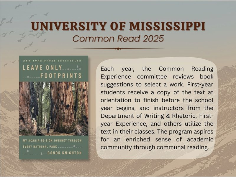 University of Mississippi Common Read 2025. [image: book cover, author walking among giant Redwood trees] Each year, the Common Reading Experience committee reviews book suggestions to select a work. First year students receive a copy of the text at orientation to finish before the school year begins, and instructors from the Department of Writing and Rhetoric, First-Year Experience, and others utilize the text in their classes. The program aspires for an enriched sense of academic community through communal reading.