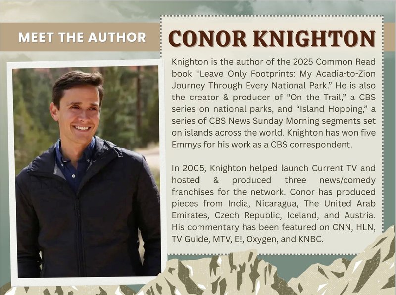 [image: photo of Conor Knighton] Meet the Author: Conor Knighton. Knighton is the author of the 2025 Common Read book "Leave Only Footprints: My Acadia-to-Zion Journey Through Every National Park." He is also the creator and producer of "On the Trail," a CBS series on national parks, and "Island Hopping", a series of CBS News Sunday Morning segments set on islands across the world. Knighton has won five Emmys for his work as a CBS correspondent. In 2005, Knighton helped launch Current TV and hosted and produced three news/comedy franchises for the network. Conor has produced pieces from India, Nicaragua, the United Arab Emirates, Czech Republic, Iceland, and Austria. His commentary has been featured on CNN, HLN, TV Guide, MTV, E!, Oxygen, and KNBC.
