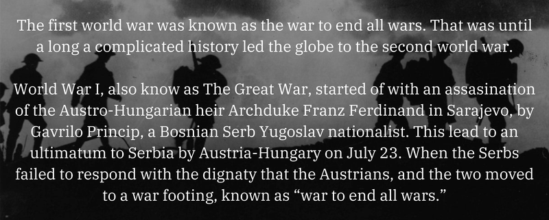 World War I, also know as The Great War, started of with an assasination of the Austro-Hungarian heir Archduke Franz Ferdinand in Sarajevo, by Gavrilo Princip, a Bosnian Serb Yugoslav nationalist. This lead to an ultimatum to Serbia by Austria-Hungary on July 23. When the Serbs failed to respond with the dignaty that the Austrians, and the two moved to a war footing, known as “war to end all wars.”