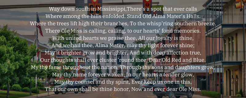 Way down south in Mississippi,There’s a spot that ever calls Where among the hills enfolded. Stand Old Alma Mater’s Halls. Where the trees lift high their branches, To the whisp’ring southern breeze. There Ole Miss is calling, calling, to our hearts’ fond memories. With united hearts we praise thee, All our loyalty is thine, And we hail thee, Alma Mater, may thy light forever shine; May it brighter grow and brighter, And with deep affection true, Our thoughts shall ever cluster ’round thee, Dear Old Red and Blue. My thy fame throughout the nation, Through thy sons and daughters grow, May thy name forever waken, In our hearts a tender glow, May thy counsel and thy spirit, Ever keep us one in this, That our own shall be thine honor, Now and ever dear Ole Miss.