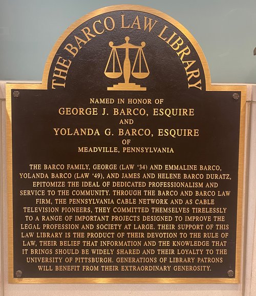 Barco Plaque displayed in the Barco Law Library reads: "The Barco family, George (Law &#x27;34) and Emmaline Barco, Yolanda Barco (Law &#x27;49), and James and Helene Barco Duratz, epitomize the ideal of dedicated professionalism and service to the community. Through the Barco and Barco Law Film, the Pennsylvania Cable Network and as Cable Television pioneers, they committed themselves tirelessly to a range of important projects designed to improve the legal profession and society at large. Their support of this law library is the product of their devotion to the rule of law, their belief that information and the knowledge that it brings should be widely shared and their loyalty to the University of Pittsburgh. Generations of the library patrons will benefit from their extraordinary generosity."