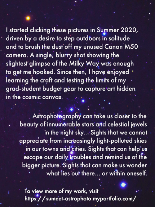 Text on astronomic background:  I started clicking these pictures in Summer 2020, driven by a desire to step outdoors in solitude and to brush the dust of my unused Canon M50 camera. A single, blurry shot showing the slightest glimpse of the Milky Way was enough to get me hooked. Since then, I have enjoyed learning the craft and testing the limits of my grad-student budget gear to capture art hidden in the cosmic canvas.   Astrophotography can take us closer to the beauty of innumerable stars and celestial jewels in the night sky... Sights that we cannot appreciate from increasingly light-polluted skies in our towns and cities. Sights that can help us escape our daily troubles and remind us of the bigger picture. Sights that can make us wonder what lies out there... or within oneself.   To view more of my work, visit https://sumeet-astrophoto.myportfolio.com/work
