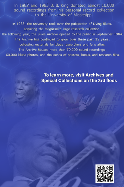 In 1982 and 1983, B. B. King donated allmost 10,000 sound recording from his personal collection to the University of Mississippi. In 1983, the university took over the publication of Living Blues magazine,  acquiring the magazine&#x27;s large research collection. The following year, the Blues Archive opened to the public in September 1984. The Archive has continued to grow over these past 35 years, collecting materials for blues researchers and fans alike. The Archive houses more than 70,000 sound recordings, 60,000 blues photographs, and thousands of posters, books, and research files. To learn more, visit Archives and Special Collections on the 3rd floor.
