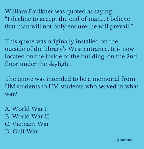 William Faulkner was quoted as saying "I decline to accept the end of man... I believe that man will not only endure: he will prevail."  This quote was originally installed on the outside of the library&#x27;s West entrance. It is now located on the inside of the building, on the 2nd floor under the skylight.  The quote was intended to be a memorial from UM students to UM students who served in what war? A. World War I B. World War II C. Vietnam War D. Gulf War (upside down, Answer: C)