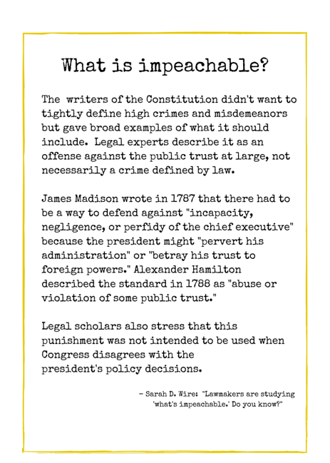 What is impeachable? “The writers of the Constitution didn’t want to tightly define high crimes and misdemeanors but gave broad examples of what it should include. Legal experts describe it as an offense against the public trust at large, not necessarily a crime defined by law.  James Madison wrote in 1787 that there had to be a way to defend against “incapacity, negligence or perfidy of the chief executive” because the president might “pervert his administration” or “betray his trust to foreign powers.” Alexander Hamilton described the standard in 1788 as “abuse or violation of some public trust.”  Legal experts also stress that this punishment was not intended to be used when Congress disagrees with the president’s policy decisions.”      Sarah D. Wire, “Lawmakers are studying ‘what’s impeachable.’ Do you know?”