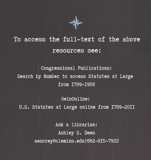 To access the full-text of the above resources see: Congressional Publications: Search by Number to access Statutes at Large from 1789-1956 HeinOnline:  U.S. Statutes at Large online from 1789-2011 Ask a librarian: Ashley S. Dees aesorey@olemiss.edu|662-915-7933
