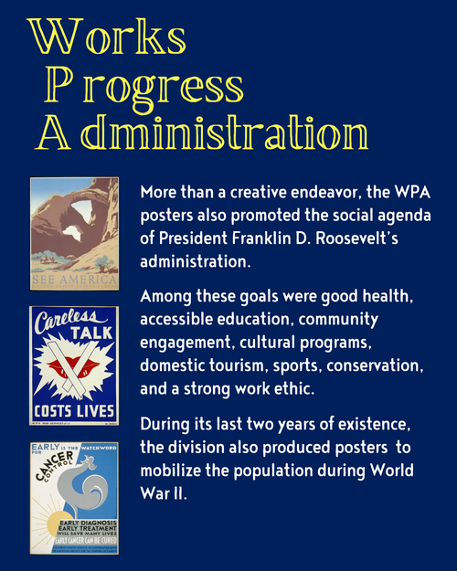 Works Progress Administration More than a creative endeavor, the WPA posters also promoted the social agenda of President Franklin D. Roosevelt’s administration. Among these goals were good health, accessible education, community engagement, cultural programs, domestic tourism, sports, conservation, and a strong work ethic. During its last two years of existence, the division also produced posters to mobilize the population during World War II.
